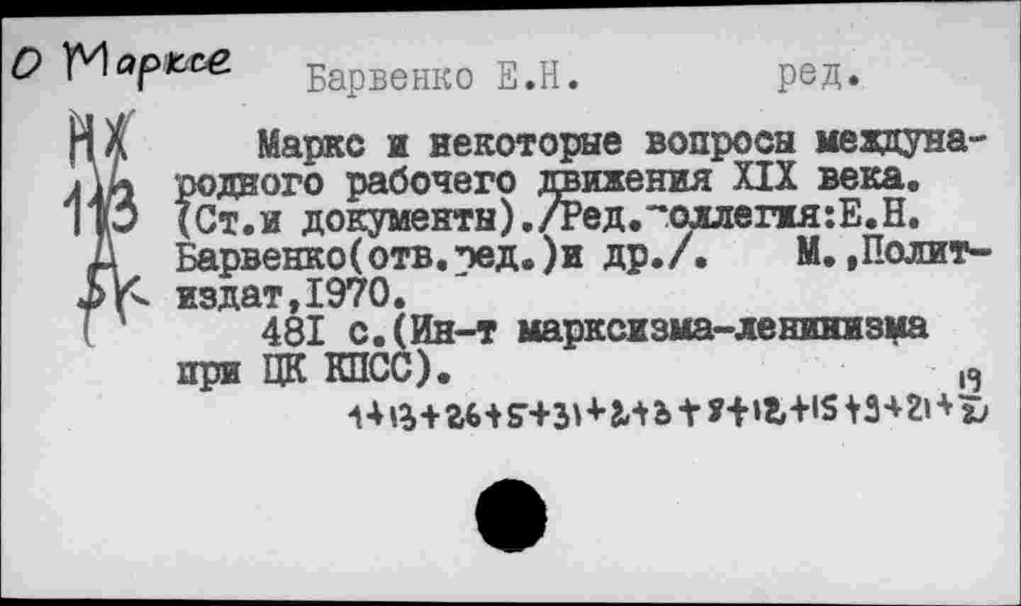 ﻿Барвенко Е.Н.	ред.
Маркс и некоторые вопросы мекдуна-I родного рабочего движения XIX века. ) (Ст.и документы)./Ред.~оллепя:Е.Н.
Барвенко(отв.пед.)и др./. М.,Полит-< издат,1970.
481 с.(Ин-т марксизма-ленинизма при ЦК КПСС).	' 13